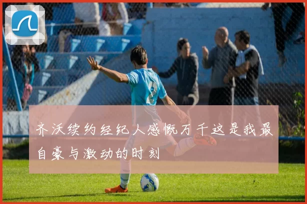 齐沃续约经纪人感慨万千这是我最自豪与激动的时刻