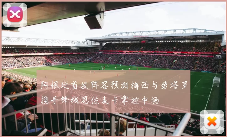阿根廷首发阵容预测梅西与劳塔罗携手锋线恩佐麦卡掌控中场