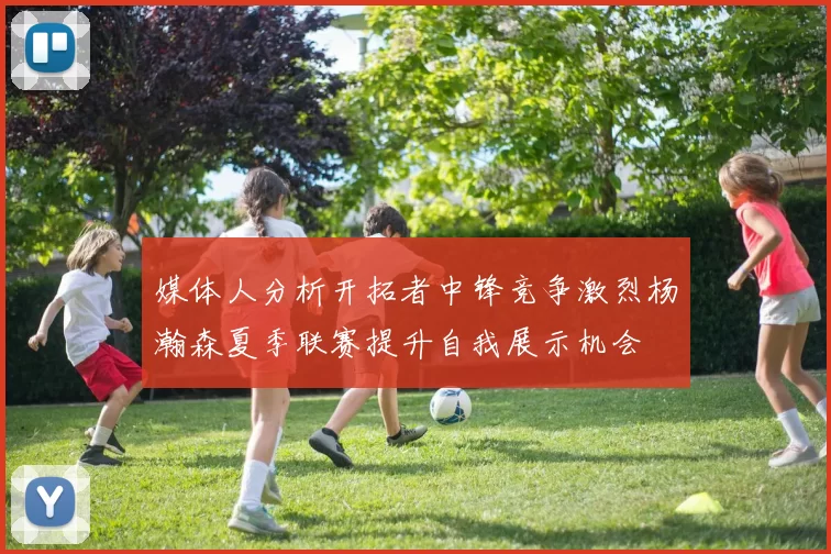媒体人分析开拓者中锋竞争激烈杨瀚森夏季联赛提升自我展示机会