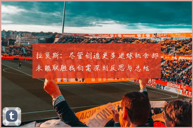拉莫斯：尽管创造更多进球机会却未能取胜我们需深刻反思与总结