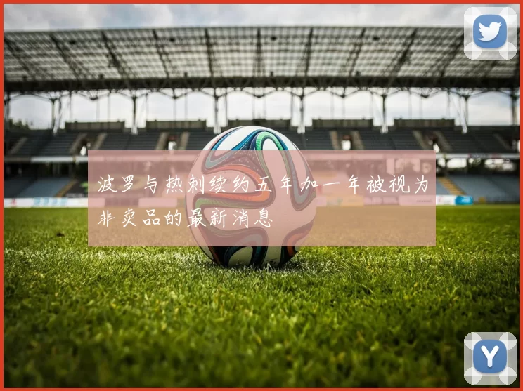 波罗与热刺续约五年加一年被视为非卖品的最新消息